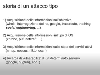 storia di un attacco tipo

1) Acquisizione delle informazioni sull'obiettivo
  (whois, interrogazione dei ns, google, traceroute, trashing,
  social engineering, ...)

2) Acquisizione delle informazioni sul tipo di OS
  (xprobe, p0f, netcraft, ...).

3) Acquisizione delle informazioni sullo stato dei servizi attivi
  (nmap, nessus, nikto, ecc..)

4) Ricerca di vulnerabilita' di un determinato servizio
  (google, bugtraq, ecc..)
 
