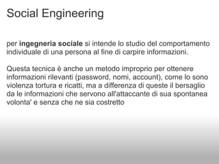 Social Engineering

per ingegneria sociale si intende lo studio del comportamento
individuale di una persona al fine di carpire informazioni.

Questa tecnica è anche un metodo improprio per ottenere
informazioni rilevanti (password, nomi, account), come lo sono
violenza tortura e ricatti, ma a differenza di queste il bersaglio
da le informazioni che servono all'attaccante di sua spontanea
volonta' e senza che ne sia costretto
 
