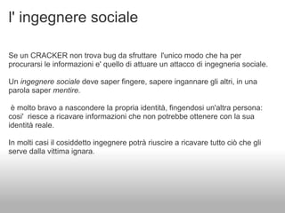 l' ingegnere sociale

Se un CRACKER non trova bug da sfruttare l'unico modo che ha per
procurarsi le informazioni e' quello di attuare un attacco di ingegneria sociale.

Un ingegnere sociale deve saper fingere, sapere ingannare gli altri, in una
parola saper mentire.

 è molto bravo a nascondere la propria identità, fingendosi un'altra persona:
cosi' riesce a ricavare informazioni che non potrebbe ottenere con la sua
identità reale.

In molti casi il cosiddetto ingegnere potrà riuscire a ricavare tutto ciò che gli
serve dalla vittima ignara.
 