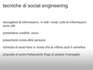 tecniche di social engineering


raccogliere le informazioni, in tutti i modi, tutte le informazioni
sono utili.

presentarsi credibili, sicuri

presentarsi come altre persone

richiesta di aiuto>fare in modo che la vittima aiuti il carnefice

proposta di aiuto>l'attaccante finge di aiutare il bersaglio
 
