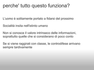 perche' tutto questo funziona?

L'uomo è solitamente portato a fidarsi del prossimo

Socialità insita nell'istinto umano

Non si conosce il valore intrinseco delle informazioni,
soprattutto quelle che si considerano di poco conto

Se si viene raggirati con classe, le controdifese arrivano
sempre tardivamente
 