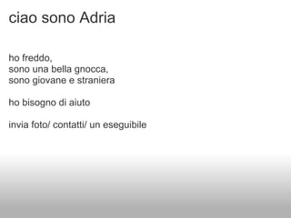 ciao sono Adria

ho freddo,
sono una bella gnocca,
sono giovane e straniera

ho bisogno di aiuto

invia foto/ contatti/ un eseguibile
 