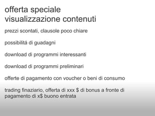 offerta speciale
visualizzazione contenuti
prezzi scontati, clausole poco chiare

possibilitá di guadagni

download di programmi interessanti

download di programmi preliminari

offerte di pagamento con voucher o beni di consumo

trading finaziario, offerta di xxx $ di bonus a fronte di
pagamento di x$ buono entrata
 