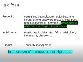 la difesa

Prevenire     correzione bug software, autenticazione
              sicura, strong password,firewall, crittografia,
              uso intelligente di permessi, intelligenza e
              attenzione verso gli attacchi sociali

Individuare   monitoraggio della rete, IDS, analisi di log,
              file integrity checker, ...


Reagire        security menagement

    la sicurezza e' 1 processo non 1prodotto
 