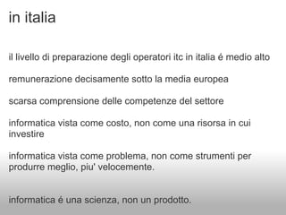 in italia

il livello di preparazione degli operatori itc in italia é medio alto

remunerazione decisamente sotto la media europea

scarsa comprensione delle competenze del settore

informatica vista come costo, non come una risorsa in cui
investire

informatica vista come problema, non come strumenti per
produrre meglio, piu' velocemente.


informatica é una scienza, non un prodotto.
 