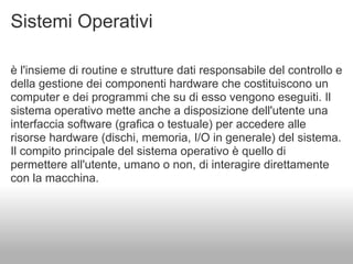 Sistemi Operativi

è l'insieme di routine e strutture dati responsabile del controllo e
della gestione dei componenti hardware che costituiscono un
computer e dei programmi che su di esso vengono eseguiti. Il
sistema operativo mette anche a disposizione dell'utente una
interfaccia software (grafica o testuale) per accedere alle
risorse hardware (dischi, memoria, I/O in generale) del sistema.
Il compito principale del sistema operativo è quello di
permettere all'utente, umano o non, di interagire direttamente
con la macchina.
 