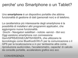 perche' uno Smartphone o un Tablet?

Uno smartphone è un dispositivo portatile che abbina
funzionalità di gestione di dati (personali non) e di telefono.

La caratteristica più interessante degli smartphone è la
possibilità di installarvi altri programmi applicativi, che
aggiungono nuove funzionalità.
 Giochi - Navigatori satellitari - notizie -servizi - libri ecc
Oggi esistono smartphone con connessione
Gsm/GPRS/EDGE/UMTS/HSDPA, che utilizzano le
tecnolologie come Bluethooth/Wi-Fi per la comunicazione o il
GPS per la localizzazione e in piu' tantissime altre come
riproduzione audio/video, l'accelerometro, capacita' di calcolo
da consolle portatile, acceleratore grafico ecc ecc

  CONVERGENZA
 