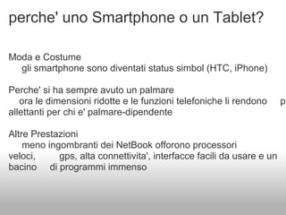 perche' uno Smartphone o un Tablet?

Moda e Costume
  gli smartphone sono diventati status simbol (HTC, iPhone)

Perche' si ha sempre avuto un palmare
   ora le dimensioni ridotte e le funzioni telefoniche li rendono      pi
allettanti per chi e' palmare-dipendente

Altre Prestazioni
    meno ingombranti dei NetBook offorono processori
veloci,     gps, alta connettivita', interfacce facili da usare e un
bacino di programmi immenso
 