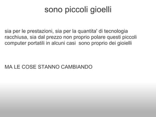 sono piccoli gioelli

sia per le prestazioni, sia per la quantita' di tecnologia
racchiusa, sia dal prezzo non proprio polare questi piccoli
computer portatili in alcuni casi sono proprio dei gioielli



MA LE COSE STANNO CAMBIANDO
 