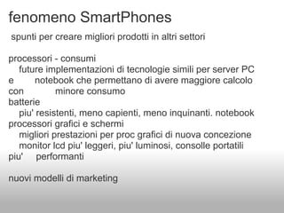 fenomeno SmartPhones
spunti per creare migliori prodotti in altri settori

processori - consumi
   future implementazioni di tecnologie simili per server PC
e       notebook che permettano di avere maggiore calcolo
con          minore consumo
batterie
   piu' resistenti, meno capienti, meno inquinanti. notebook
processori grafici e schermi
   migliori prestazioni per proc grafici di nuova concezione
   monitor lcd piu' leggeri, piu' luminosi, consolle portatili
piu' performanti

nuovi modelli di marketing
 