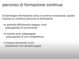 percorso di formazione continua

le tecnologie informatiche sono in continua evoluzione, questo
impone un continuo percorso di formazione

- le aziende difficilmente pagano corsi
   presupposto di conoscenza

- le risorse sono sottopagate
    presupposto di non competenza

- si impara lavorando di piu'
   straordinari non sempre pagati
 