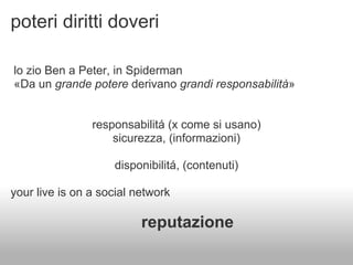 poteri diritti doveri

lo zio Ben a Peter, in Spiderman
«Da un grande potere derivano grandi responsabilità»


                responsabilitá (x come si usano)
                    sicurezza, (informazioni)

                    disponibilitá, (contenuti)

your live is on a social network

                          reputazione
 