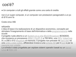 cos'é?
● Un computer a tutti gli effetti grande come una carta di credito

non é un super computer, é un computer con prestazioni paragonabili a un pc
di 8/10 anni fa

Costa circa 35$

wikipedia
L'idea di base è la realizzazione di un dispositivo economico, concepito per
stimolare l'insegnamento di base dell'informatica e della programmazione nelle
scuole
Il progetto ruota attorno a un System-on-a-chip (SoC) Broadcom BCM2835,
che incorpora un processore ARM1176JZF-S a 700 MHz, una GPU VideoCore
IV, e 256 o 512 Megabyte di memoria. Il progetto non prevede né hard disk né
una unità a stato solido, affidandosi invece a una scheda SD per il boot e per la
memoria non volatile.
La scheda è stata progettata per ospitare sistemi operativi basati su un kernel
Linux o RISC OS
 