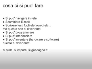 cosa ci si puo' fare

● Si puo' navigare in rete
● Scambiare E-mail
● Scrivere testi fogli elettronici etc...
ma questo non e' divertente!
● Si puo' programmare
● Si puo' interfacciare
● Si puo' inventare (hardware e software)
questo e' divertente!

si suda! si impara! si guadagna !!!
 