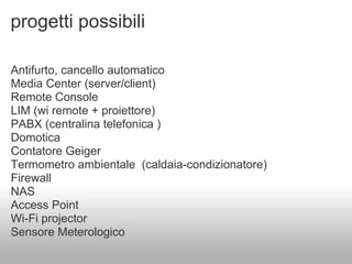 progetti possibili

Antifurto, cancello automatico
Media Center (server/client)
Remote Console
LIM (wi remote + proiettore)
PABX (centralina telefonica )
Domotica
Contatore Geiger
Termometro ambientale (caldaia-condizionatore)
Firewall
NAS
Access Point
Wi-Fi projector
Sensore Meterologico
 