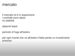 mercato

il mercato ict é in espansione
i contratti sono atipici
no stabilitá

stipendi bassi

pericolo di fuga all'estero

per ogni mente che va all'estero l'italia perde un investimento
prezioso
 