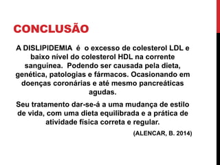 CONCLUSÃO
A DISLIPIDEMIA é o excesso de colesterol LDL e
baixo nível do colesterol HDL na corrente
sanguínea. Podendo ser causada pela dieta,
genética, patologias e fármacos. Ocasionando em
doenças coronárias e até mesmo pancreáticas
agudas.
Seu tratamento dar-se-á a uma mudança de estilo
de vida, com uma dieta equilibrada e a prática de
atividade física correta e regular.
(ALENCAR, B. 2014)
 