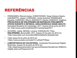 REFERÊNCIAS
• FERNANDES, Rômulo Araújo; CHRISTOFARO, Diego Giuliano Destro;
CASONATTO, Juliano; CODOGNO, Jamile Sanches; RODRIGUES,
Eduardo; CARDOSO, Mauro; KAWAGUTI, Sandra; ZANESCO, Angelina.
PREVALÊNCIA DE DISLIPIDEMIA EM INDIVÍDUOS FISICAMENTE
ATIVOS DURANTE A INFÂNCIA, ADOLESCÊNCIA E IDADE ADULTO.
Sociedade Brasileira de Cardiologia, 2011. Acesso 28 de junho de 2014
em <http://www.scielo.br/pdf/abc/2011nahead/aop07611
• OLIVEIRA, Jisélia; SEIXAS, Luciana; CARAVALHO, Thais.
DISLIPIDEMIA. Barreira/BA, 2011. Acesso 03 de julho de 2014 em
<http://www.ebah.com.br/content/ABAAAe65wAL/dislipidemia#
• Vídeo aceso 03 de julho de 2014 em
<https://www.youtube.com/watch?v=uZ0qb7FWkpw
• A IMPORTÂNCIA DO COLESTEROL. Conteúdos Educacionais Digitais
Multimídia. Acesso 03 de julho de 2014 em
<http://objetoseducacionais2.mec.gov.br/bitstream/handle/mec/18560/Co
ndigital_base.swf?sequence=40
 