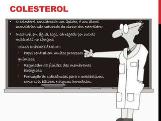 COLESTEROL
• O colesterol considerado um lipídeo, é um álcool
monoídrico não saturado da classe dos esteróides;
• Insolúvel em água, logo, carregado por outras
moléculas no sangue;
::SUA IMPORTÂNCIA::
• Papel central em muitos processos
químicos;
• Regulador da fluidez das membranas
biológicas;
• Formação de substâncias para o metabolismo,
como sais biliares e alguns hormônios.
 