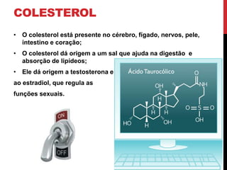 COLESTEROL
• O colesterol está presente no cérebro, fígado, nervos, pele,
intestino e coração;
• O colesterol dá origem a um sal que ajuda na digestão e
absorção de lipídeos;
• Ele dá origem a testosterona e
ao estradiol, que regula as
funções sexuais.
 