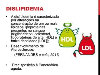 DISLIPIDEMIA
• A dislipidemia é caracterizada
por alterações na
concentração de um ou mais
lípideos/lipoproteínas
presentes no sangue
(triglicérideos, colesterol,
lipoproteínas de alta [HDL] e
baixa densidade [LDL]);
• Desenvolvimento da
Aterosclerose;
(FERNANDES e cols, 2011)
• Predisposição à Pancreática
aguda.
 