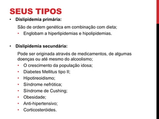 SEUS TIPOS
• Dislipidemia primária:
São de ordem genética em combinação com dieta;
• Englobam a hiperlipidemias e hipolipidemias.
• Dislipidemia secundária:
Pode ser originada através de medicamentos, de algumas
doenças ou até mesmo do alcoolismo;
• O crescimento da população idosa;
• Diabetes Mellitus tipo II;
• Hipotireoidismo;
• Síndrome nefrótica;
• Síndrome de Cushing;
• Obesidade;
• Anti-hipertensivo;
• Corticosteróides.
 