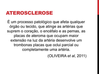 ATEROSCLEROSE
É um processo patológico que afeta qualquer
órgão ou tecido, que atinge as artérias que
suprem o coração, o encéfalo e as pernas, as
placas de ateroma que ocupam maior
extensão na luz da artéria desenvolve um
trombonas placas que oclui parcial ou
completamente uma artéria.
(OLIVEIRA et al, 2011)
 