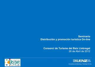 Seminario
Distribución y promoción turística On-line


  Consorci de Turisme del Baix Llobregat
                      26 de Abril de 2012



                       Consultoría de Marketing y Publicidad On-line
                                    www.sekuenz.com Pág. 1
 