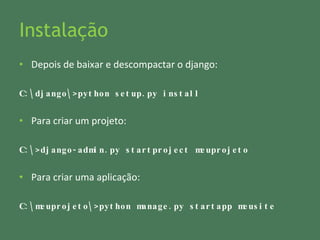 Instalação Depois de baixar e descompactar o django: C:\django\>python setup.py install Para criar um projeto: C:\>django-admin.py startproject meuprojeto Para criar uma aplicação: C:\meuprojeto\>python manage.py startapp meusite 