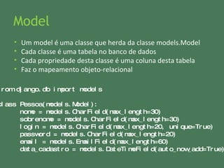Model from django.db import models  class Pessoa(models.Model): nome =  models.CharField(max_length=30) sobrenome =  models.CharField(max_length=30) login =  models.CharField(max_length=20, unique=True) password =  models.CharField(max_length=20) email =  models.EmailField(max_length=60) data_cadastro = models.DateTimeField(auto_now_add=True)  Um model é uma classe que herda da classe models.Model Cada classe é uma tabela no banco de dados Cada propriedade desta classe é uma coluna desta tabela Faz o mapeamento objeto-relacional 