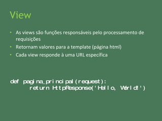 View As views são funções responsáveis pelo processamento de requisições Retornam valores para a template (página html) Cada view responde à uma URL específica def pagina_principal(request): return HttpResponse( ' Hello, World! ' ) 