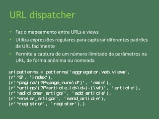 URL dispatcher Faz o mapeamento entre URLs e views Utiliza expressões regulares para capturar diferentes padrões de URL facilmente Permite a captura de um número ilimitado de parâmetros na URL, de forma anônima ou nomeada urlpatterns = patterns('aggregator.web.views', (r'^$', 'index'),  (r'^pagina/(?P<page_num>\d*)', 'main'), (r'^artigo/(?P<article_id>\d+)-(\w*)', 'article'), (r'^adicionar_artigo/', 'add_article'),  (r'^enviar_artigo/', 'send_article'), (r'^registro/', 'register'),) 