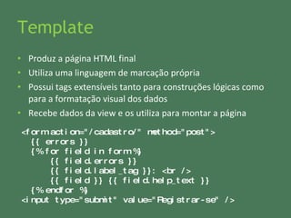 Template Produz a página HTML final Utiliza uma linguagem de marcação própria Possui tags extensíveis tanto para construções lógicas como para a formatação visual dos dados Recebe dados da view e os utiliza para montar a página <form action="/cadastro/" method="post"> {{ errors }} {% for field in form %} {{ field.errors }} {{ field.label_tag }}: <br /> {{ field }} {{ field.help_text }} {% endfor %} <input type="submit" value="Registrar-se" /> 