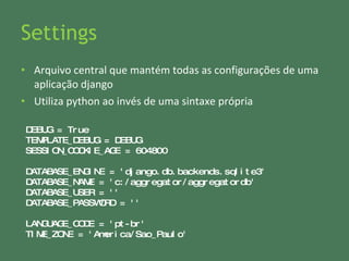 Settings Arquivo central que mantém todas as configurações de uma aplicação django Utiliza python ao invés de uma sintaxe própria DEBUG = True TEMPLATE_DEBUG = DEBUG SESSION_COOKIE_AGE = 604800 DATABASE_ENGINE = 'django.db.backends.sqlite3'  DATABASE_NAME = 'c:/aggregator/aggregatordb'  DATABASE_USER = '' DATABASE_PASSWORD = '' LANGUAGE_CODE = 'pt-br' TIME_ZONE = 'America/Sao_Paulo' 