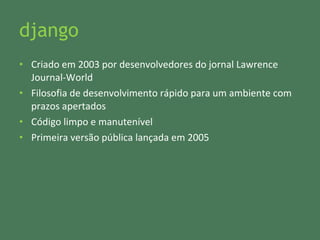 django Criado em 2003 por desenvolvedores do jornal Lawrence Journal-World Filosofia de desenvolvimento rápido para um ambiente com prazos apertados Código limpo e manutenível Primeira versão pública lançada em 2005 