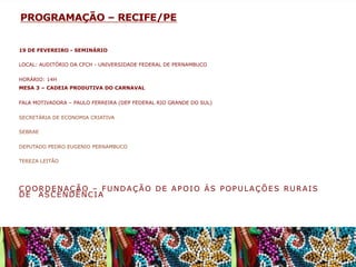PROGRAMAÇÃO – RECIFE/PE
19 DE FEVEREIRO - SEMINÁRIO
LOCAL: AUDITÓRIO DA CFCH - UNIVERSIDADE FEDERAL DE PERNAMBUCO
HORÁRIO: 14H
MESA 3 – CADEIA PRODUTIVA DO CARNAVAL
FALA MOTIVADORA – PAULO FERREIRA (DEP FEDERAL RIO GRANDE DO SUL)
SECRETÁRIA DE ECONOMIA CRIATIVA
SEBRAE
DEPUTADO PEDRO EUGENIO PERNAMBUCO
TEREZA LEITÃO

COORDENAÇÃO – FUNDAÇÃO DE APOIO ÁS POPULAÇÕES RURAIS
DE ASCENDÊNCIA

 