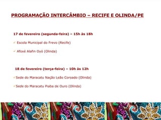 PROGRAMAÇÃO INTERCÂMBIO – RECIFE E OLINDA/PE

17 de fevereiro (segunda-feira) – 15h às 18h
ü  Escola Municipal do Frevo (Recife)
ü  Afoxé Alafin Oyó (Olinda)

	
    18 de fevereiro (terça-feira) – 10h às 12h
ü Sede do Maracatu Nação Leão Coroado (Olinda)
ü Sede do Maracatu Piaba de Ouro (Olinda)

 