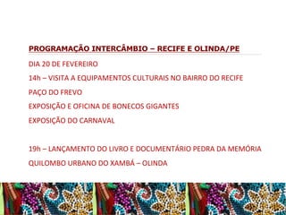 PROGRAMAÇÃO INTERCÂMBIO – RECIFE E OLINDA/PE

	
   DIA	
  20	
  DE	
  FEVEREIRO	
  
	
   14h	
  –	
  VISITA	
  A	
  EQUIPAMENTOS	
  CULTURAIS	
  NO	
  BAIRRO	
  DO	
  RECIFE	
  
	
   PAÇO	
  DO	
  FREVO	
  
	
   EXPOSIÇÃO	
  E	
  OFICINA	
  DE	
  BONECOS	
  GIGANTES	
  
	
   EXPOSIÇÃO	
  DO	
  CARNAVAL	
  
	
   19h	
  –	
  LANÇAMENTO	
  DO	
  LIVRO	
  E	
  DOCUMENTÁRIO	
  PEDRA	
  DA	
  MEMÓRIA	
  
	
   QUILOMBO	
  URBANO	
  DO	
  XAMBÁ	
  –	
  OLINDA	
  

 