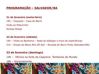 PROGRAMAÇÃO – SALVADOR/BA
21 de fevereiro (sexta-feira)
19h – Coquetel – Casa do Benin
Visita ao Pelourinho
Perolas Mistas
22 de fevereiro (sábado)
14h – Visita ao Bankoma – Roda de diálogos e troca de experiências
21h – Ensaio do Bloco Afro Ilê Ayê – Senzala do Barro Preto (Salvador/BA)

23 de fevereiro (domingo)
14h – Oficina no forte da Capoeira- Tambores do Mundo
18h – Encerramento

 