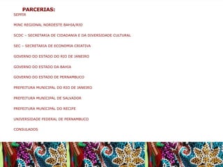 PARCERIAS:
SEPPIR
MINC REGIONAL NORDESTE BAHIA/RIO
SCDC – SECRETARIA DE CIDADANIA E DA DIVERSIDADE CULTURAL
SEC – SECRETARIA DE ECONOMIA CRIATIVA
GOVERNO DO ESTADO DO RIO DE JANEIRO
GOVERNO DO ESTADO DA BAHIA
GOVERNO DO ESTADO DE PERNAMBUCO
PREFEITURA MUNICIPAL DO RIO DE JANEIRO
PREFEITURA MUNICIPAL DE SALVADOR
PREFEITURA MUNICIPAL DO RECIFE
UNIVERSIDADE FEDERAL DE PERNAMBUCO
CONSULADOS

 
