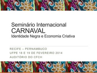 Seminário Internacional

CARNAVAL

Identidade Negra e Economia Criativa
RECIFE – PERNAMBUCO
UFPE 18 E 19 DE FEVEREIRO 2014
AUDITÓRIO DO CFCH

 