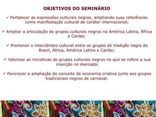 OBJETIVOS DO SEMINÁRIO
ü  Fortalecer as expressões culturais negras, ampliando suas referências

como manifestação cultural de caráter internacional;

ü  Ampliar a articulação de grupos culturais negros na América Latina, África
e Caribe;
ü  Promover o intercâmbio cultural entre os grupos de tradição negra do
Brasil, África, América Latina e Caribe;
ü  Valorizar as iniciativas de grupos culturais negros no que se refere a sua
inserção no mercado;
ü  Favorecer a ampliação do conceito de economia criativa junto aos grupos
tradicionais negros de carnaval.

 