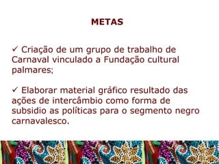 METAS
ü  Criação de um grupo de trabalho de
Carnaval vinculado a Fundação cultural
palmares;
ü  Elaborar material gráfico resultado das
ações de intercâmbio como forma de
subsidio as políticas para o segmento negro
carnavalesco.

 