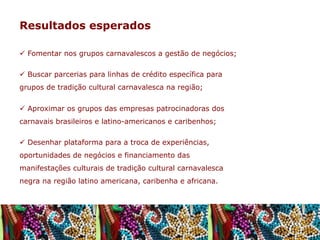 Resultados esperados
ü  Fomentar nos grupos carnavalescos a gestão de negócios;
ü  Buscar parcerias para linhas de crédito específica para
grupos de tradição cultural carnavalesca na região;
ü  Aproximar os grupos das empresas patrocinadoras dos
carnavais brasileiros e latino-americanos e caribenhos;
ü  Desenhar plataforma para a troca de experiências,
oportunidades de negócios e financiamento das
manifestações culturais de tradição cultural carnavalesca
negra na região latino americana, caribenha e africana.

 