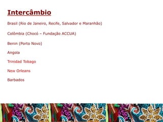 Intercâmbio
Brasil (Rio de Janeiro, Recife, Salvador e Maranhão)
Colômbia (Chocó – Fundação ACCUA)
Benin (Porto Novo)
Angola
Trinidad Tobago
New Orleans
Barbados

 