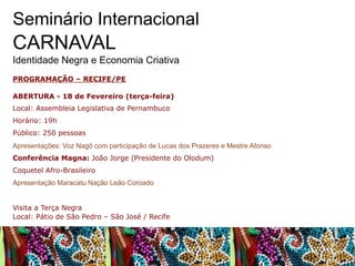Seminário Internacional

CARNAVAL
Identidade Negra e Economia Criativa
PROGRAMAÇÃO – RECIFE/PE
ABERTURA - 18 de Fevereiro (terça-feira)
Local: Assembleia Legislativa de Pernambuco
Horário: 19h
Público: 250 pessoas
Apresentações: Voz Nagô com participação de Lucas dos Prazeres e Mestre Afonso
Conferência Magna: João Jorge (Presidente do Olodum)
Coquetel Afro-Brasileiro
Apresentação Maracatu Nação Leão Coroado
Visita a Terça Negra
Local: Pátio de São Pedro – São José / Recife

 