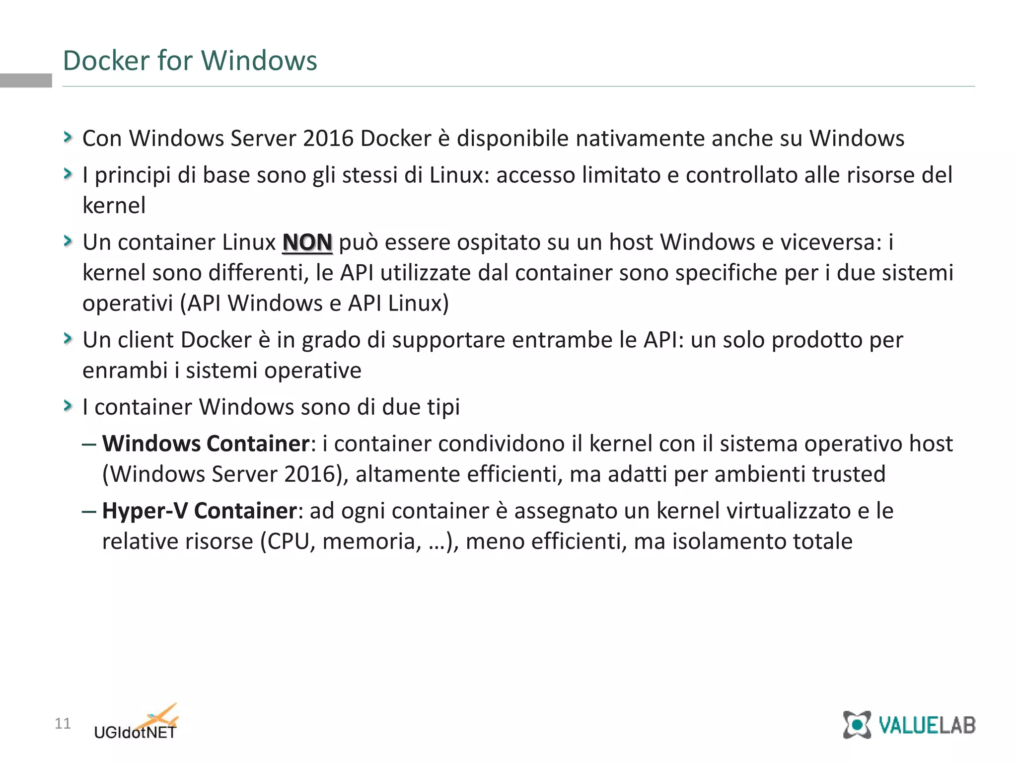 11
Con Windows Server 2016 Docker è disponibile nativamente anche su Windows
I principi di base sono gli stessi di Linux: accesso limitato e controllato alle risorse del
kernel
Un container Linux NON può essere ospitato su un host Windows e viceversa: i
kernel sono differenti, le API utilizzate dal container sono specifiche per i due sistemi
operativi (API Windows e API Linux)
Un client Docker è in grado di supportare entrambe le API: un solo prodotto per
enrambi i sistemi operative
I container Windows sono di due tipi
– Windows Container: i container condividono il kernel con il sistema operativo host
(Windows Server 2016), altamente efficienti, ma adatti per ambienti trusted
– Hyper-V Container: ad ogni container è assegnato un kernel virtualizzato e le
relative risorse (CPU, memoria, …), meno efficienti, ma isolamento totale
Docker for Windows
 