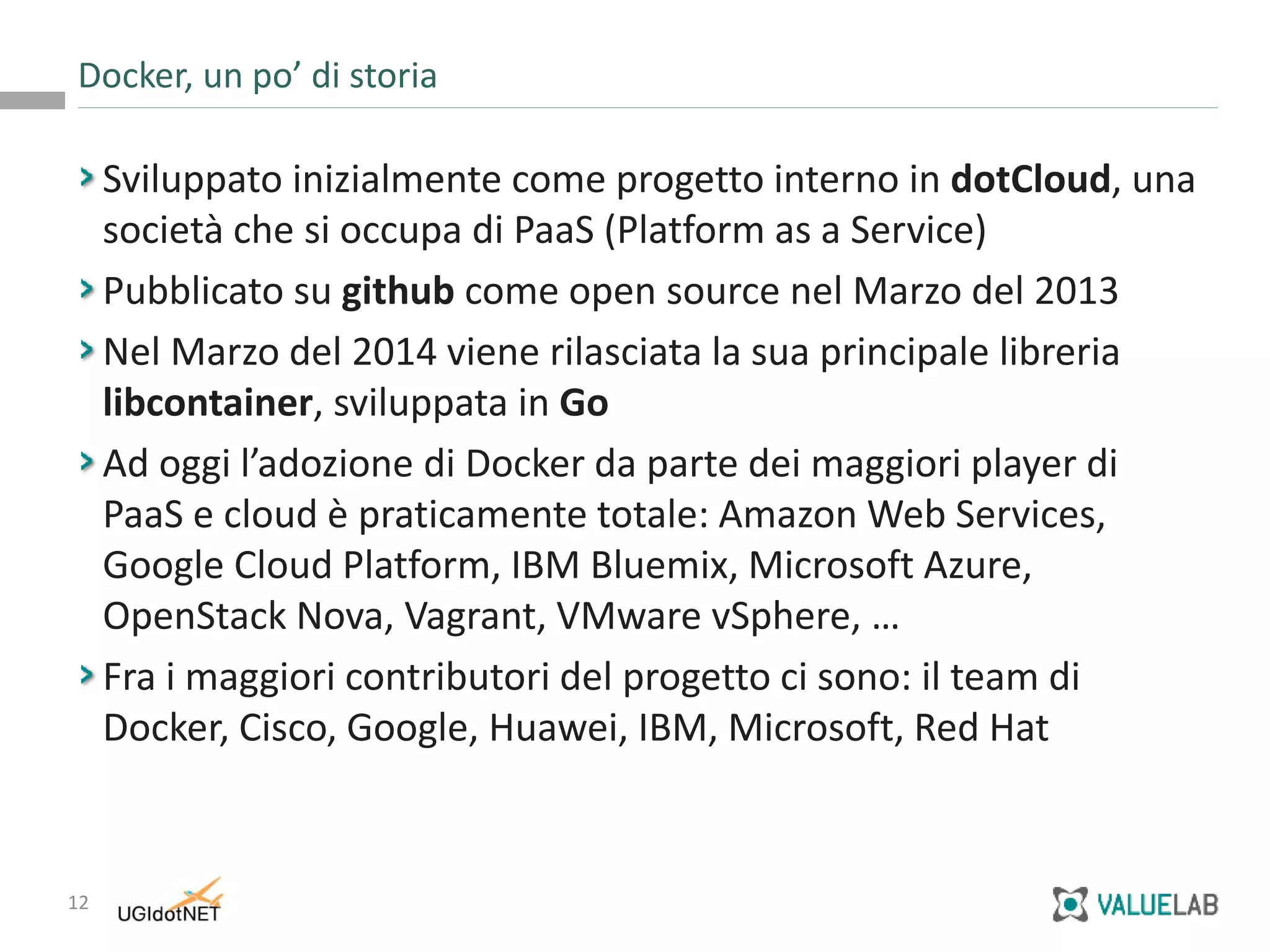 12
Sviluppato inizialmente come progetto interno in dotCloud, una
società che si occupa di PaaS (Platform as a Service)
Pubblicato su github come open source nel Marzo del 2013
Nel Marzo del 2014 viene rilasciata la sua principale libreria
libcontainer, sviluppata in Go
Ad oggi l’adozione di Docker da parte dei maggiori player di
PaaS e cloud è praticamente totale: Amazon Web Services,
Google Cloud Platform, IBM Bluemix, Microsoft Azure,
OpenStack Nova, Vagrant, VMware vSphere, …
Fra i maggiori contributori del progetto ci sono: il team di
Docker, Cisco, Google, Huawei, IBM, Microsoft, Red Hat
Docker, un po’ di storia
 