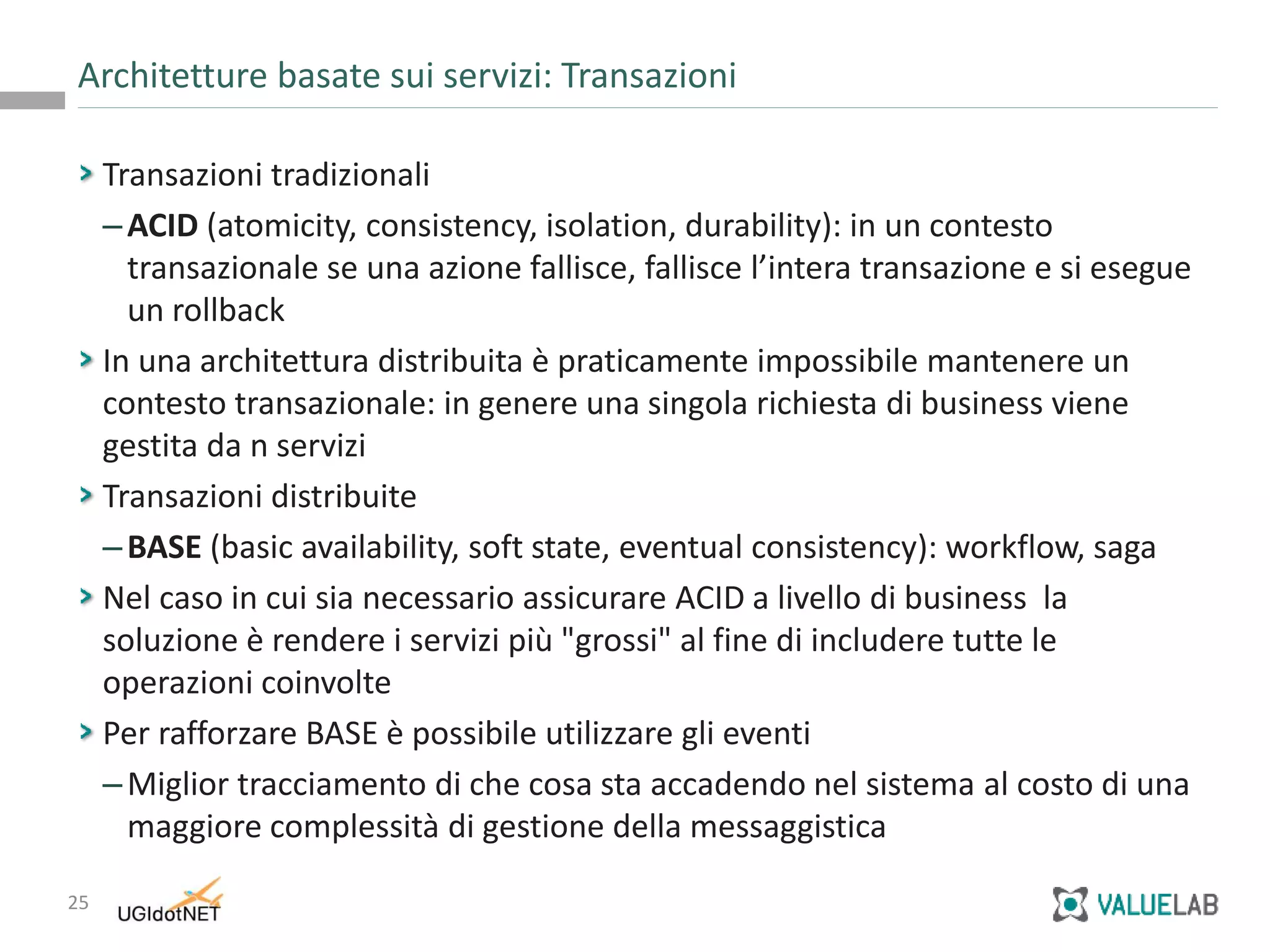 25
Transazioni tradizionali
–ACID (atomicity, consistency, isolation, durability): in un contesto
transazionale se una azione fallisce, fallisce l’intera transazione e si esegue
un rollback
In una architettura distribuita è praticamente impossibile mantenere un
contesto transazionale: in genere una singola richiesta di business viene
gestita da n servizi
Transazioni distribuite
–BASE (basic availability, soft state, eventual consistency): workflow, saga
Nel caso in cui sia necessario assicurare ACID a livello di business la
soluzione è rendere i servizi più "grossi" al fine di includere tutte le
operazioni coinvolte
Per rafforzare BASE è possibile utilizzare gli eventi
–Miglior tracciamento di che cosa sta accadendo nel sistema al costo di una
maggiore complessità di gestione della messaggistica
Architetture basate sui servizi: Transazioni
 