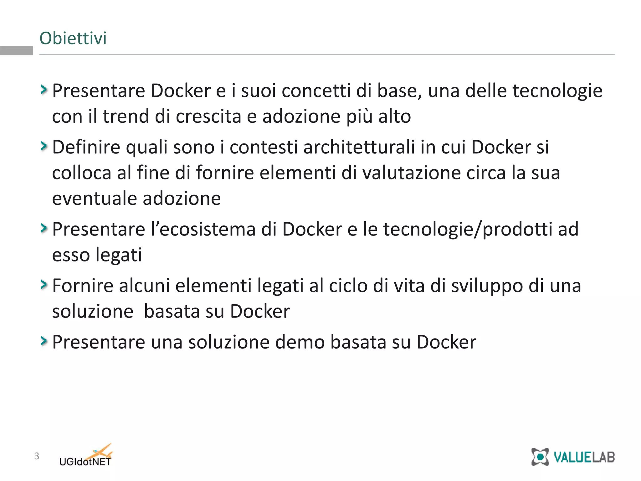3
Presentare Docker e i suoi concetti di base, una delle tecnologie
con il trend di crescita e adozione più alto
Definire quali sono i contesti architetturali in cui Docker si
colloca al fine di fornire elementi di valutazione circa la sua
eventuale adozione
Presentare l’ecosistema di Docker e le tecnologie/prodotti ad
esso legati
Fornire alcuni elementi legati al ciclo di vita di sviluppo di una
soluzione basata su Docker
Presentare una soluzione demo basata su Docker
Obiettivi
 